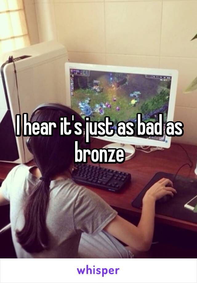 I hear it's just as bad as bronze
