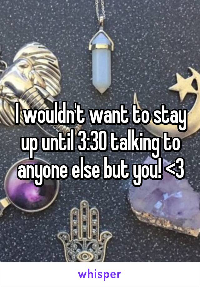 I wouldn't want to stay up until 3:30 talking to anyone else but you! <3
