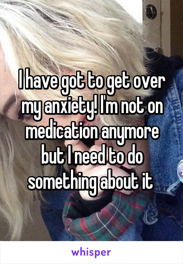 I have got to get over my anxiety! I'm not on medication anymore but I need to do something about it 