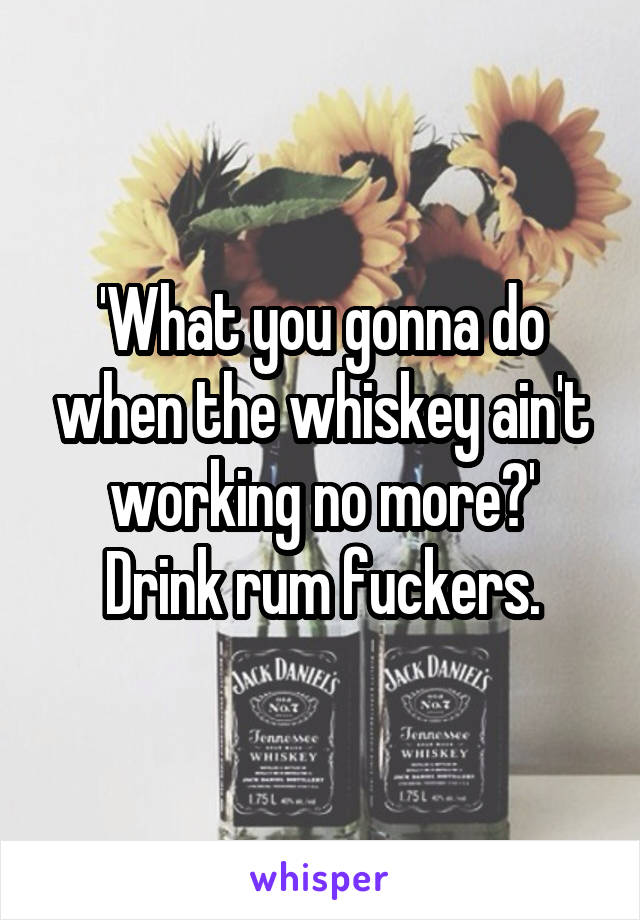'What you gonna do when the whiskey ain't working no more?'
Drink rum fuckers.