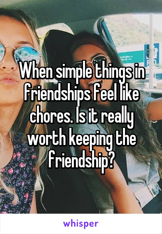 When simple things in friendships feel like chores. Is it really worth keeping the friendship?