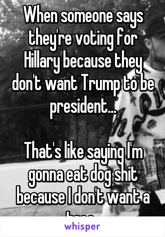 When someone says they're voting for Hillary because they don't want Trump to be president...

That's like saying I'm gonna eat dog shit because I don't want a taco. 