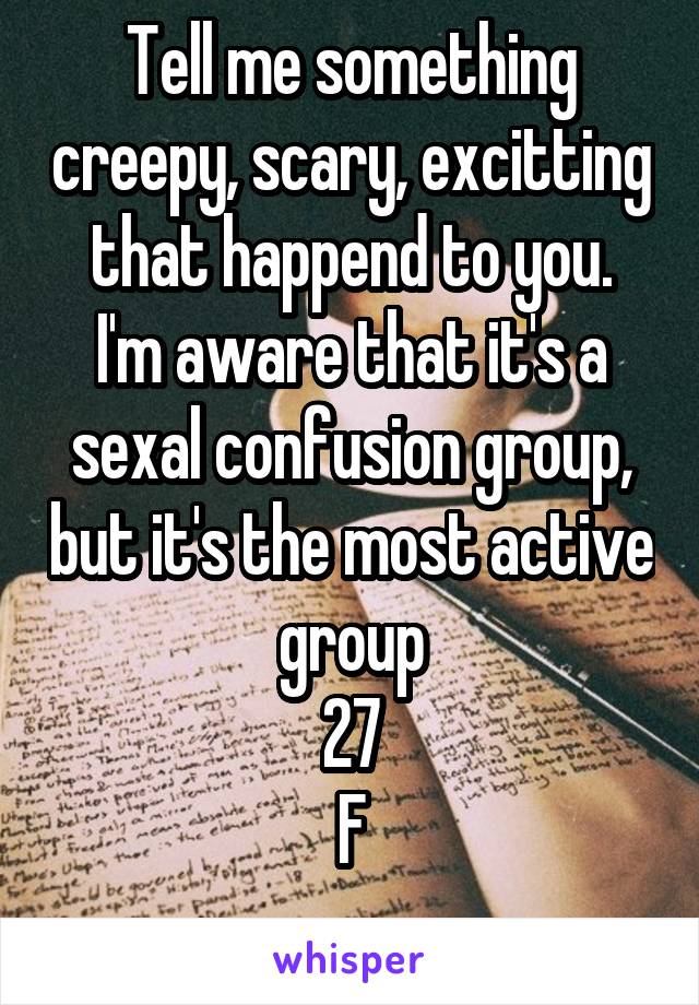 Tell me something creepy, scary, excitting that happend to you.
I'm aware that it's a sexal confusion group, but it's the most active group
27
F
