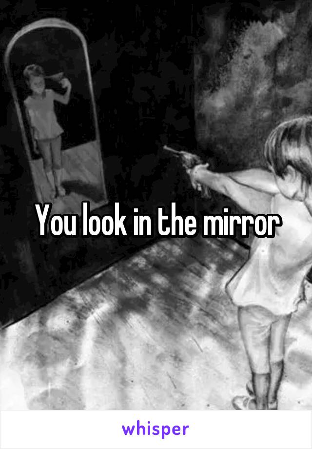 You look in the mirror
