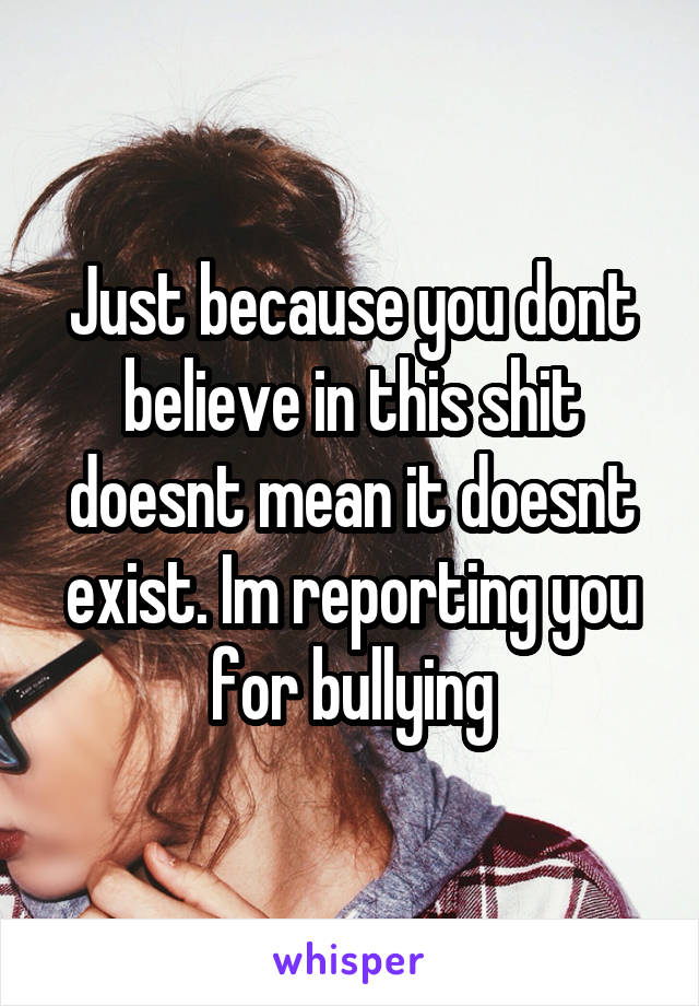 Just because you dont believe in this shit doesnt mean it doesnt exist. Im reporting you for bullying