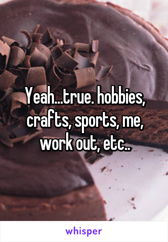 Yeah...true. hobbies, crafts, sports, me, work out, etc..