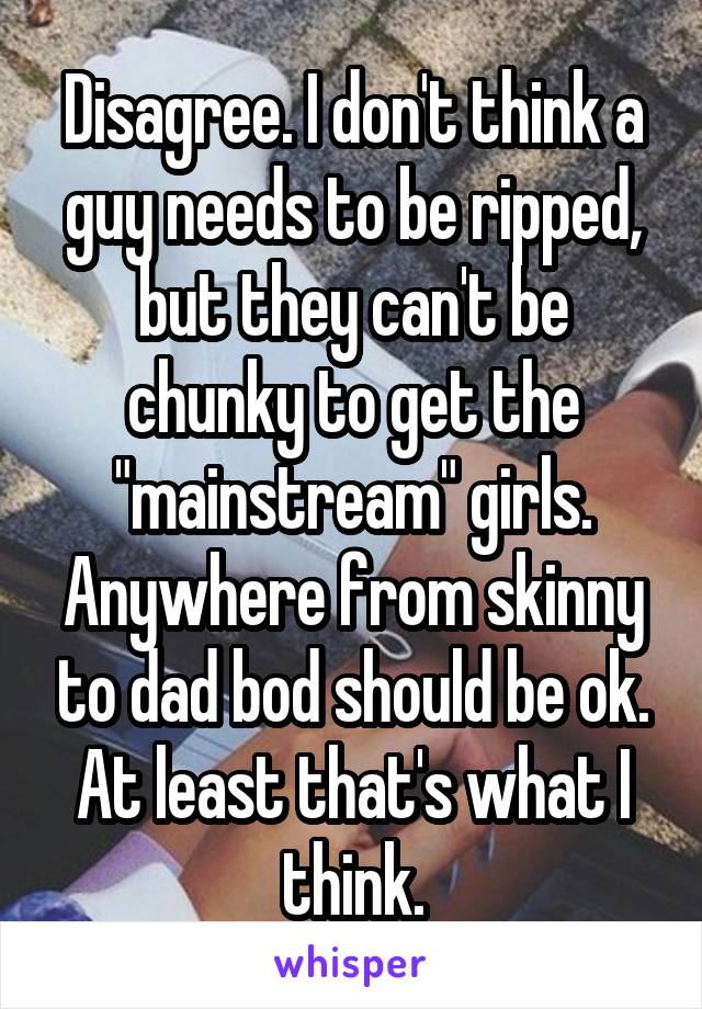 Disagree. I don't think a guy needs to be ripped, but they can't be chunky to get the "mainstream" girls. Anywhere from skinny to dad bod should be ok. At least that's what I think.