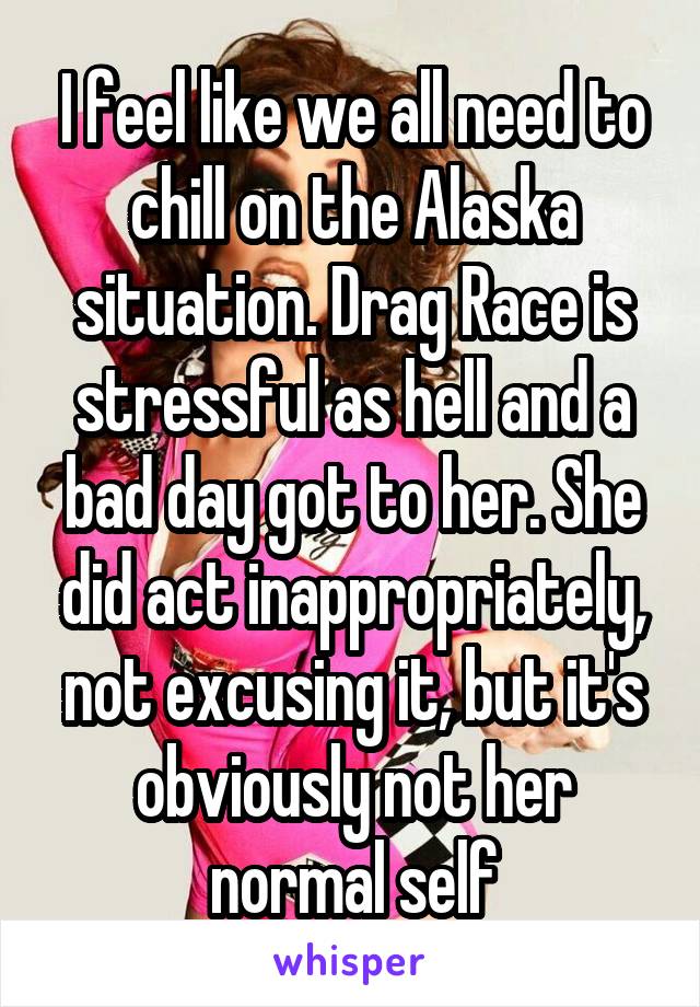 I feel like we all need to chill on the Alaska situation. Drag Race is stressful as hell and a bad day got to her. She did act inappropriately, not excusing it, but it's obviously not her normal self