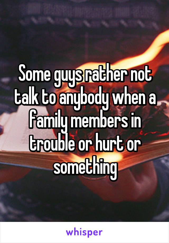 Some guys rather not talk to anybody when a family members in trouble or hurt or something