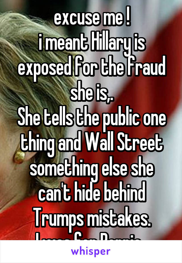 excuse me !
i meant Hillary is exposed for the fraud she is,.
She tells the public one thing and Wall Street something else she can't hide behind Trumps mistakes.
I was for Bernie .