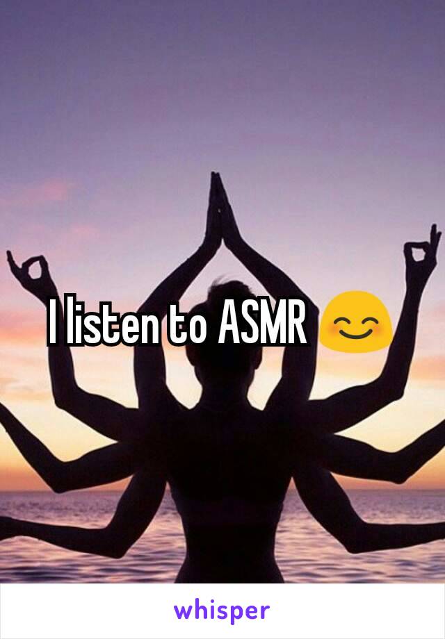 I listen to ASMR 😊