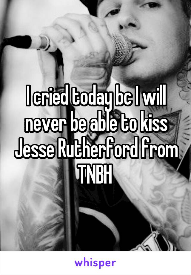 I cried today bc I will never be able to kiss Jesse Rutherford from TNBH 