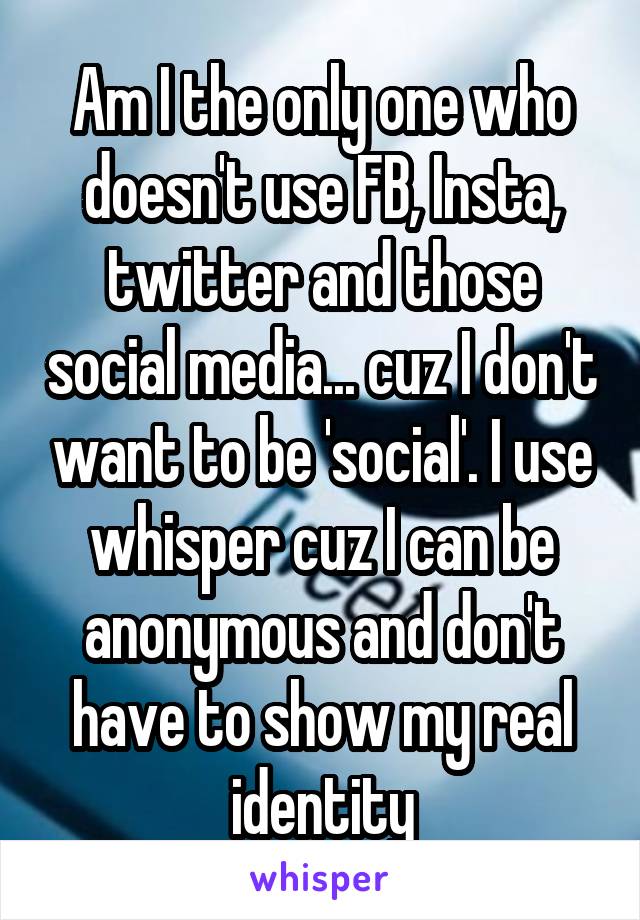Am I the only one who doesn't use FB, Insta, twitter and those social media... cuz I don't want to be 'social'. I use whisper cuz I can be anonymous and don't have to show my real identity