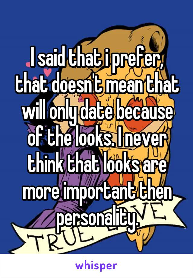 I said that i prefer, that doesn't mean that will only date because of the looks. I never think that looks are more important then personality.