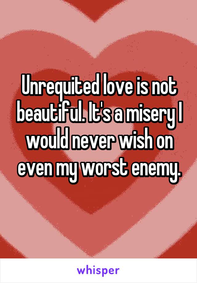 Unrequited love is not beautiful. It's a misery I would never wish on even my worst enemy.
