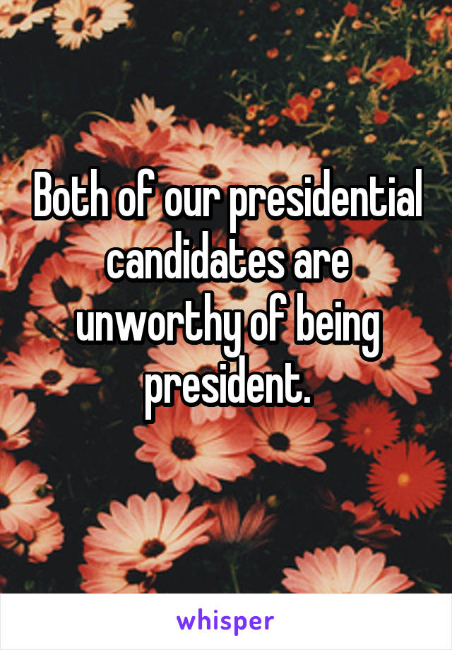 Both of our presidential candidates are unworthy of being president.

