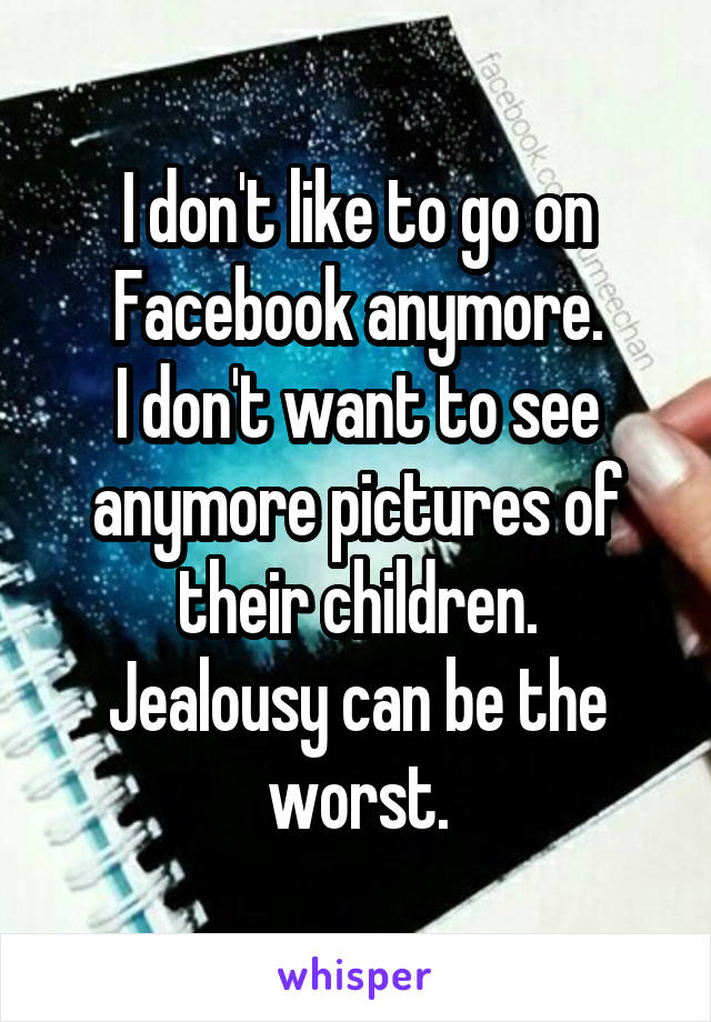 I don't like to go on Facebook anymore.
I don't want to see anymore pictures of their children.
Jealousy can be the worst.