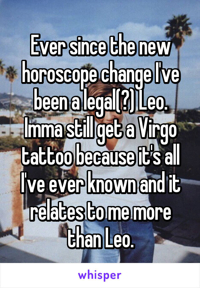 Ever since the new horoscope change I've been a legal(?) Leo. Imma still get a Virgo tattoo because it's all I've ever known and it relates to me more than Leo.