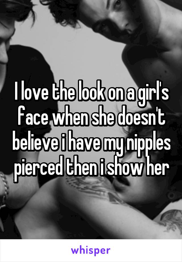 I love the look on a girl's face when she doesn't believe i have my nipples pierced then i show her