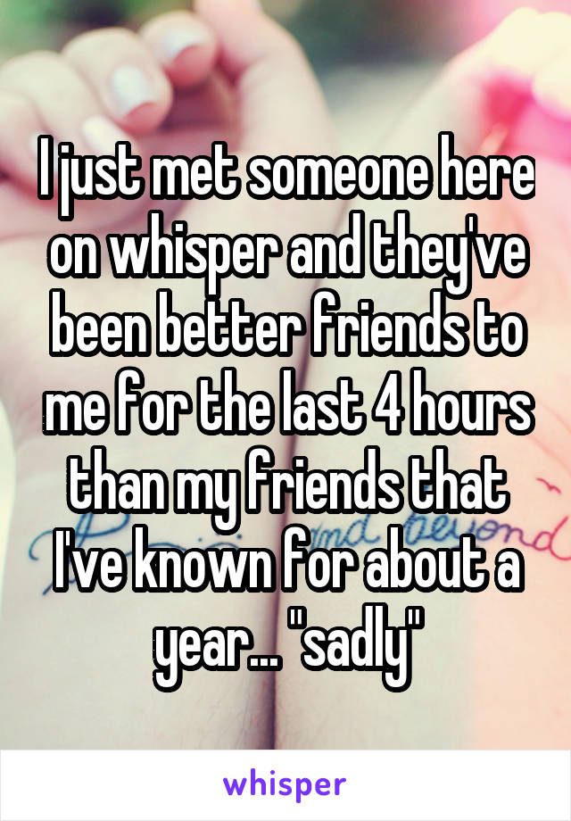 I just met someone here on whisper and they've been better friends to me for the last 4 hours than my friends that I've known for about a year... "sadly"