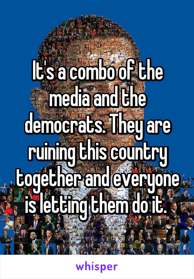 It's a combo of the media and the democrats. They are ruining this country together and everyone is letting them do it. 