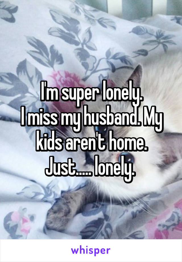I'm super lonely.
I miss my husband. My kids aren't home. Just..... lonely. 