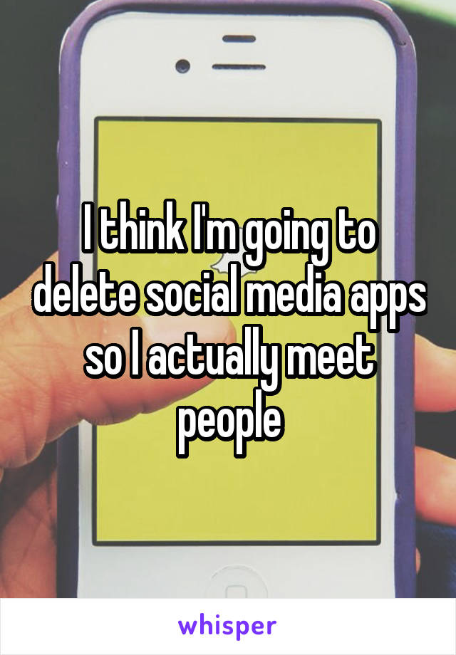 I think I'm going to delete social media apps so I actually meet people