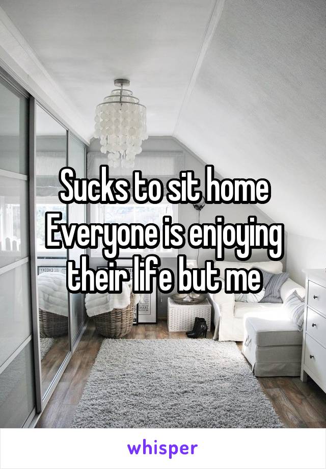 Sucks to sit home
Everyone is enjoying their life but me