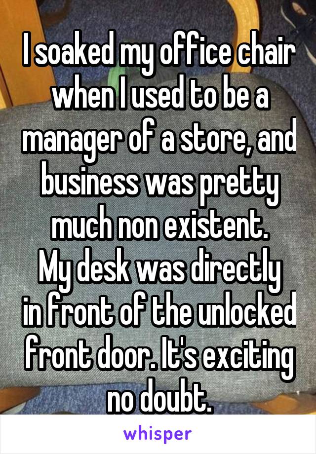 I soaked my office chair when I used to be a manager of a store, and business was pretty much non existent.
My desk was directly in front of the unlocked front door. It's exciting no doubt.