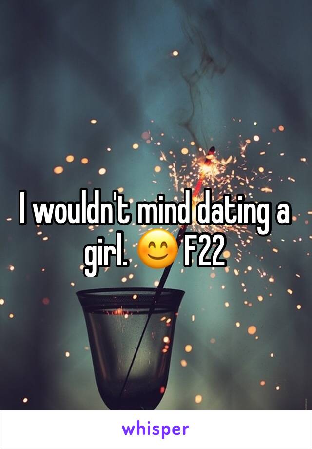 I wouldn't mind dating a girl. 😊 F22