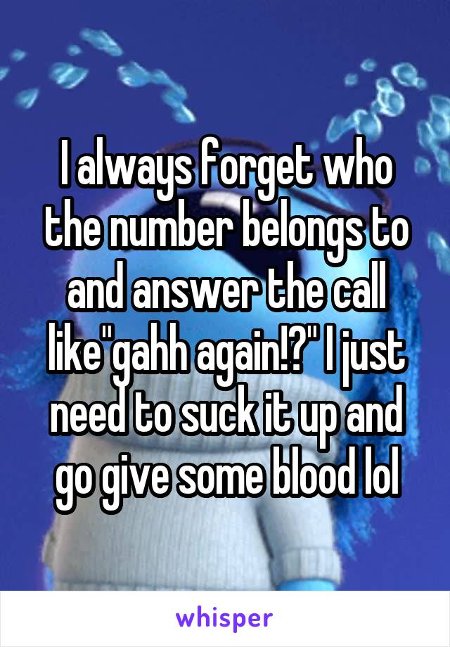 I always forget who the number belongs to and answer the call like"gahh again!?" I just need to suck it up and go give some blood lol