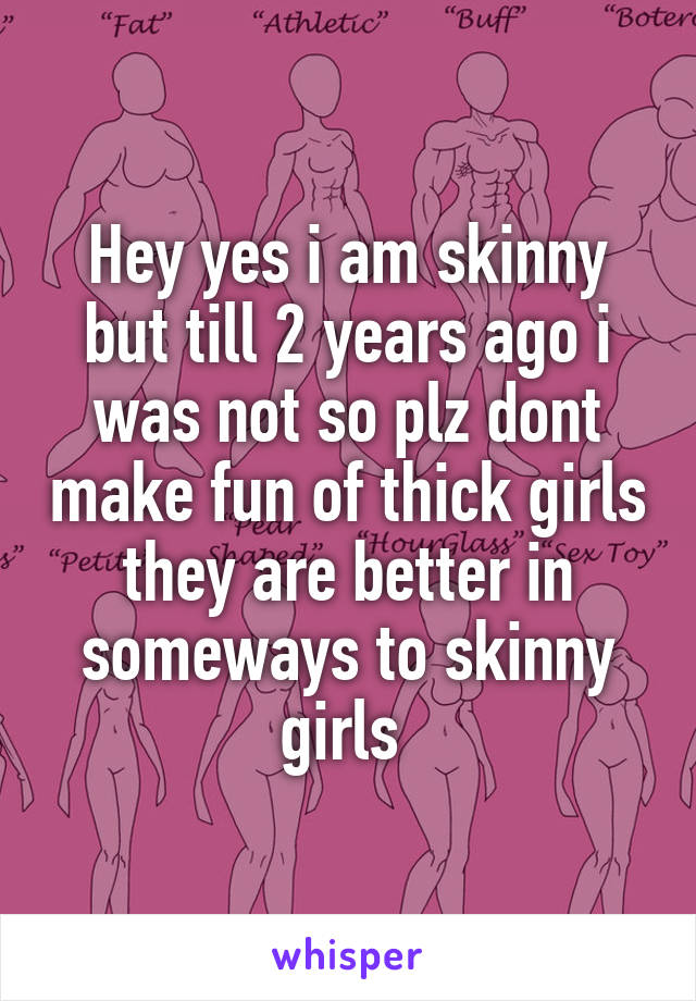Hey yes i am skinny but till 2 years ago i was not so plz dont make fun of thick girls they are better in someways to skinny girls 
