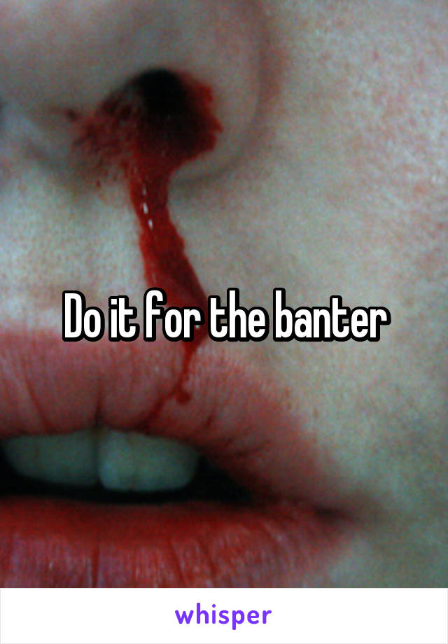 Do it for the banter