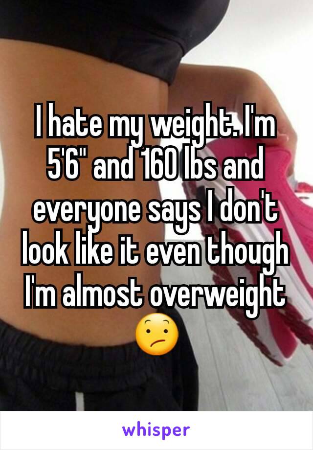 I hate my weight. I'm 5'6" and 160 lbs and everyone says I don't look like it even though I'm almost overweight 😕