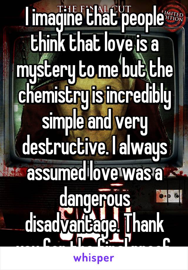 I imagine that people think that love is a mystery to me but the chemistry is incredibly simple and very destructive. I always assumed love was a dangerous disadvantage. Thank you for the final proof.
