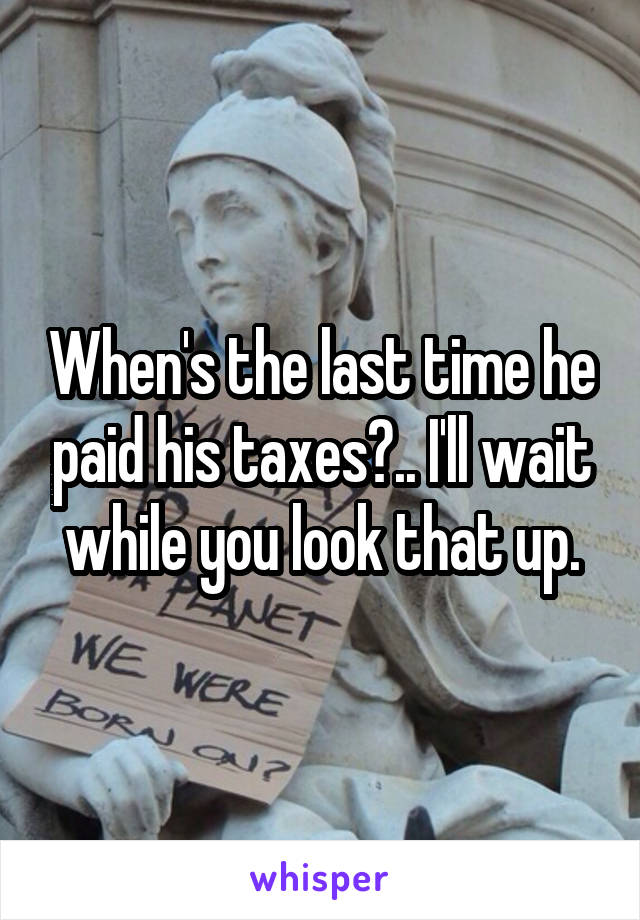 When's the last time he paid his taxes?.. I'll wait while you look that up.