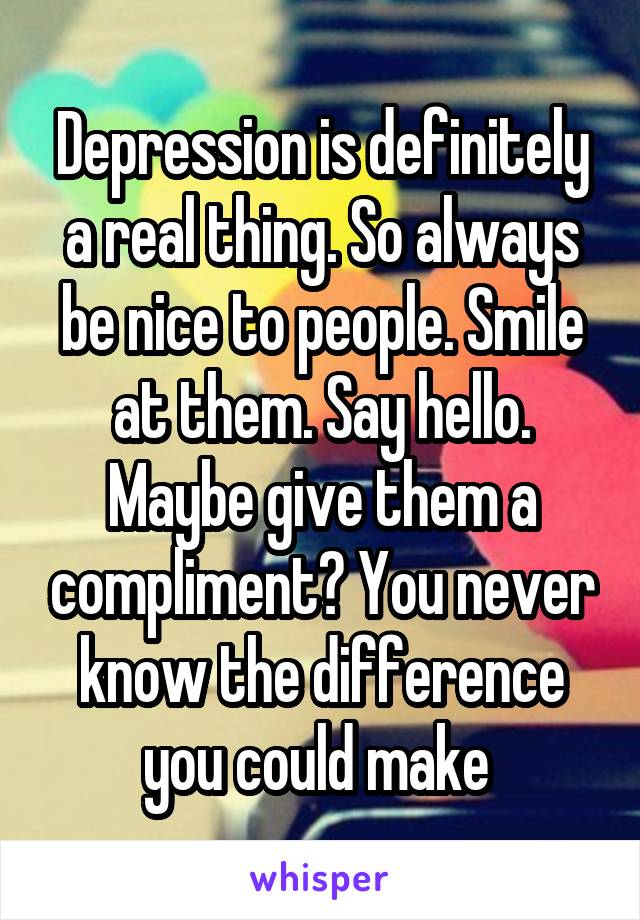 Depression is definitely a real thing. So always be nice to people. Smile at them. Say hello. Maybe give them a compliment? You never know the difference you could make 