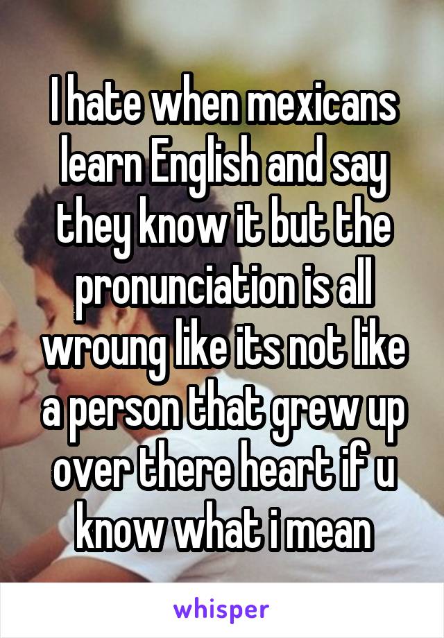 I hate when mexicans learn English and say they know it but the pronunciation is all wroung like its not like a person that grew up over there heart if u know what i mean