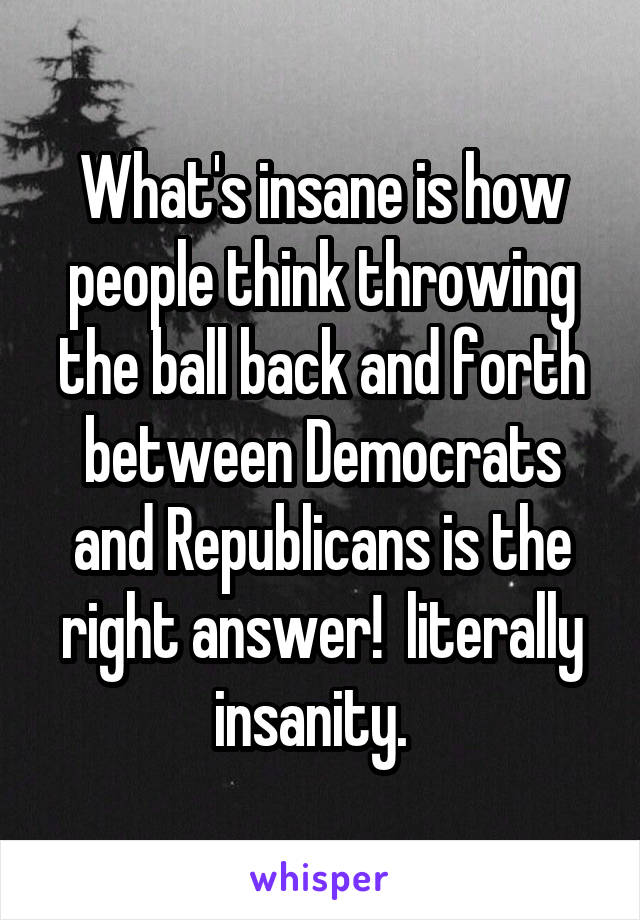 What's insane is how people think throwing the ball back and forth between Democrats and Republicans is the right answer!  literally insanity.  