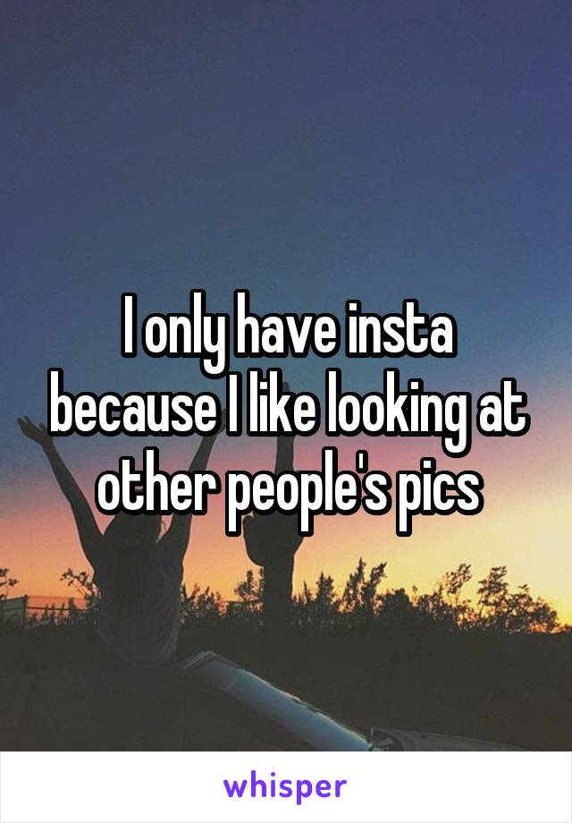 I only have insta because I like looking at other people's pics