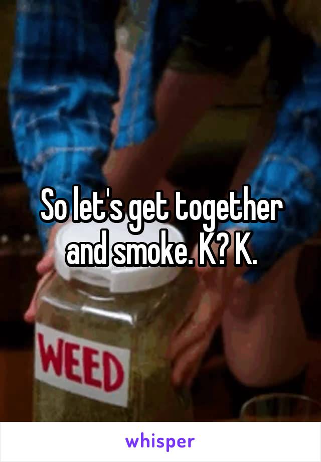 So let's get together and smoke. K? K.
