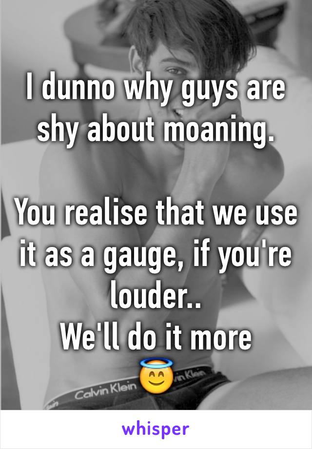 I dunno why guys are shy about moaning.

You realise that we use it as a gauge, if you're louder.. 
We'll do it more
😇