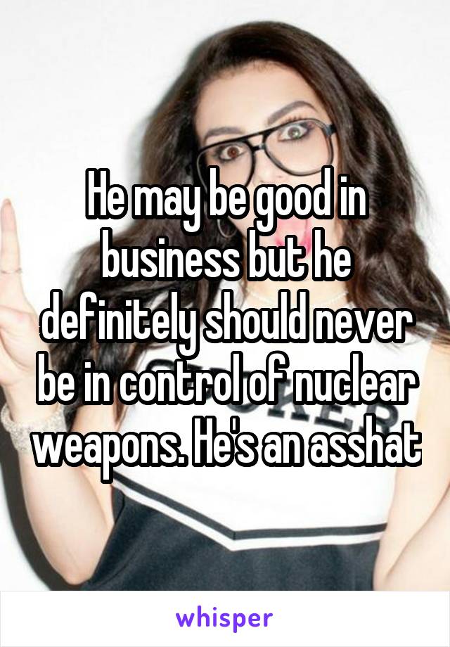 He may be good in business but he definitely should never be in control of nuclear weapons. He's an asshat