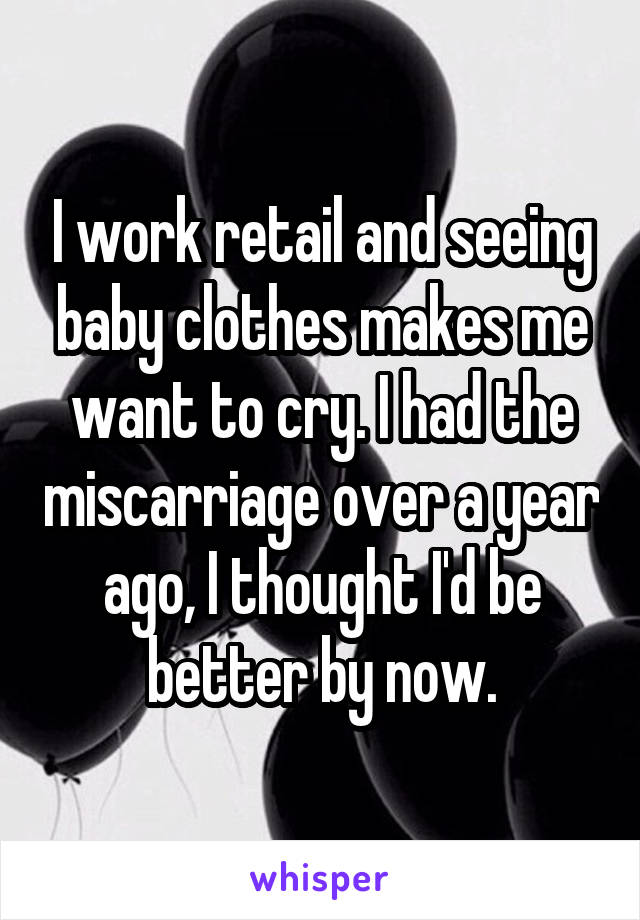 I work retail and seeing baby clothes makes me want to cry. I had the miscarriage over a year ago, I thought I'd be better by now.