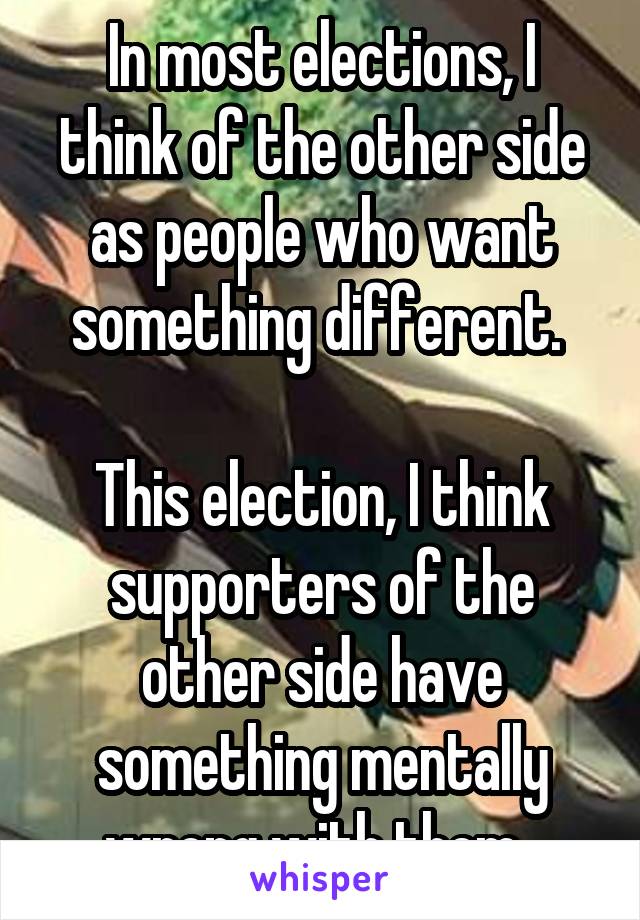 In most elections, I think of the other side as people who want something different. 

This election, I think supporters of the other side have something mentally wrong with them. 