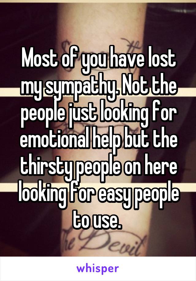 Most of you have lost my sympathy. Not the people just looking for emotional help but the thirsty people on here looking for easy people to use. 