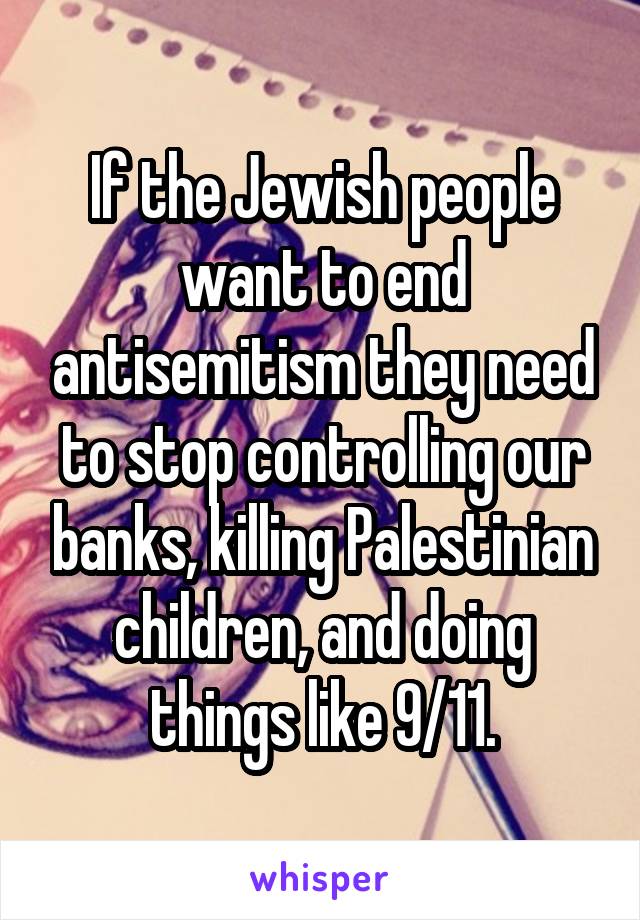 If the Jewish people want to end antisemitism they need to stop controlling our banks, killing Palestinian children, and doing things like 9/11.