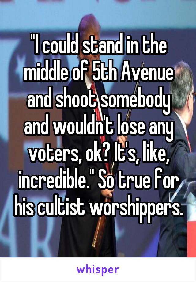 "I could stand in the middle of 5th Avenue and shoot somebody and wouldn't lose any voters, ok? It's, like, incredible." So true for his cultist worshippers. 