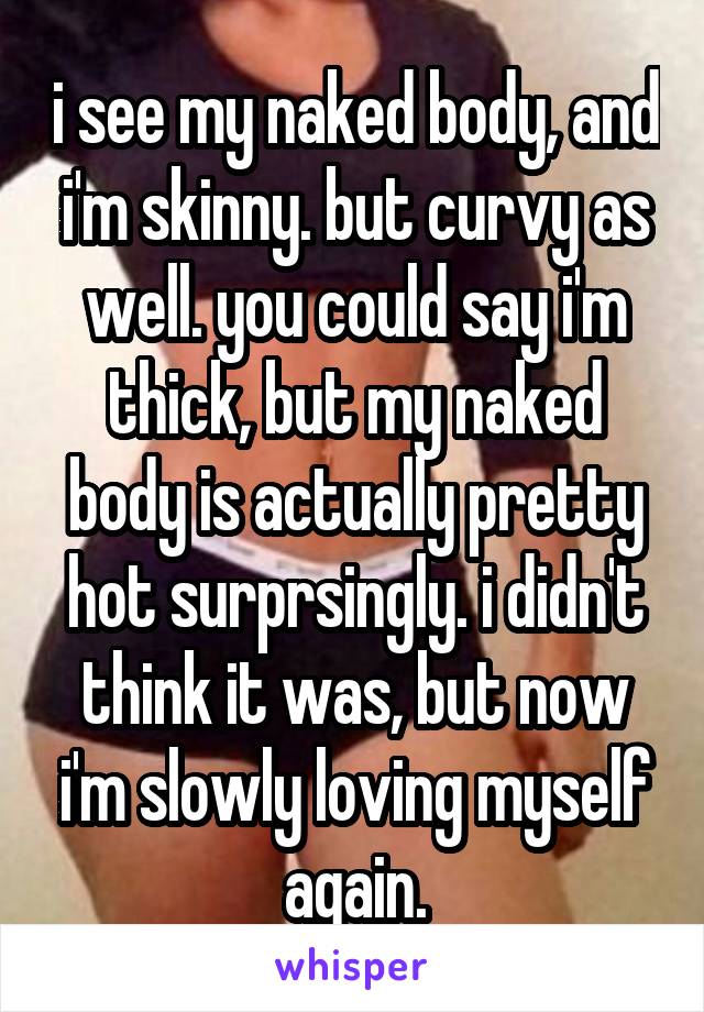 i see my naked body, and i'm skinny. but curvy as well. you could say i'm thick, but my naked body is actually pretty hot surprsingly. i didn't think it was, but now i'm slowly loving myself again.
