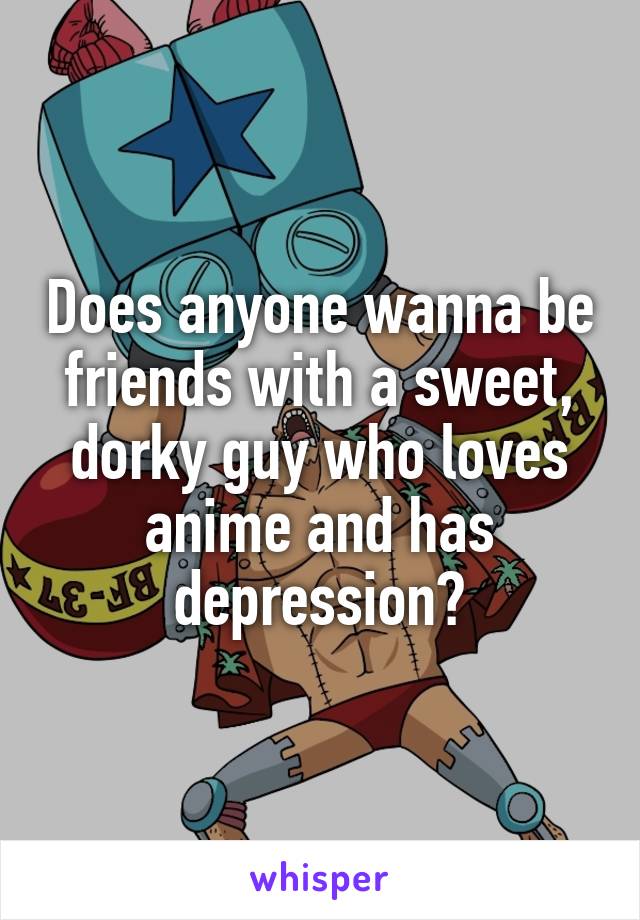Does anyone wanna be friends with a sweet, dorky guy who loves anime and has depression?